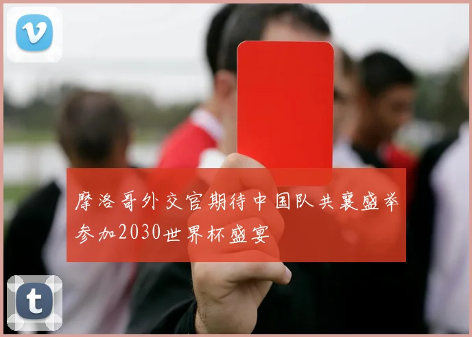 摩洛哥外交官期待中国队共襄盛举参加2030世界杯盛宴