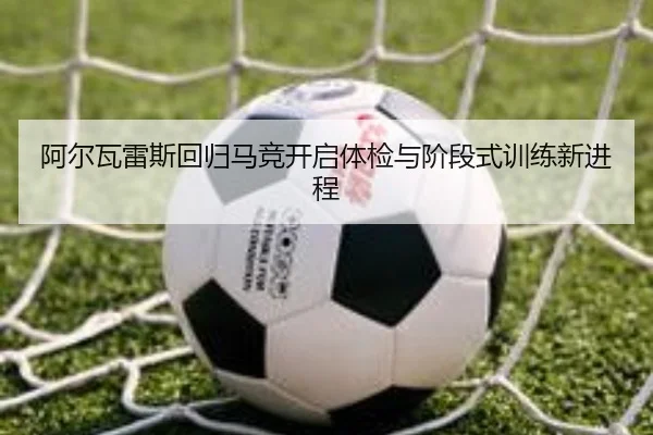 阿尔瓦雷斯回归马竞开启体检与阶段式训练新进程