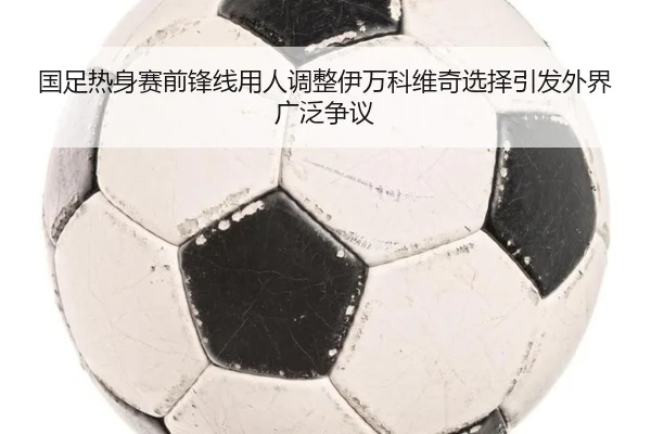 国足热身赛前锋线用人调整伊万科维奇选择引发外界广泛争议